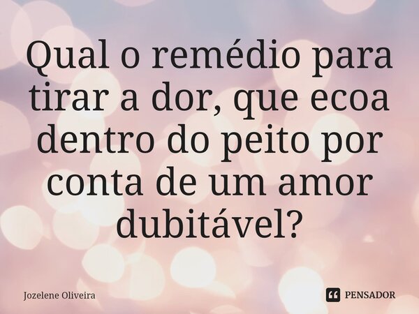 ⁠Qual o remédio para tirar a dor, que ecoa dentro do peito por conta de um amor dubitável?... Frase de Jozelene Oliveira.