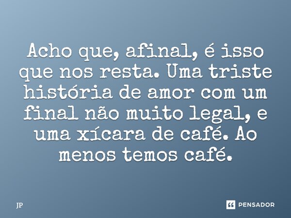 Acho que, afinal, é isso que nos resta. Uma triste história de amor com um final não muito legal, e uma xícara de café. Ao menos temos café.... Frase de JP.