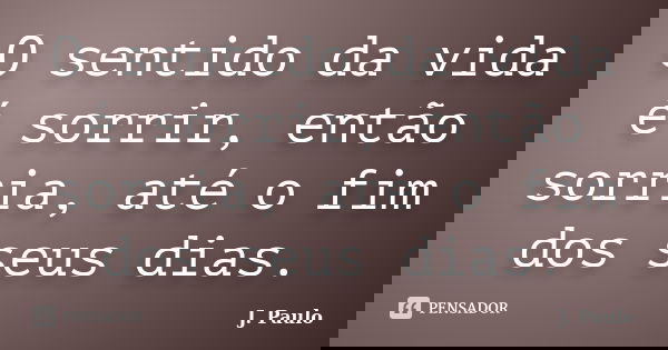 O sentido da vida é sorrir, então sorria, até o fim dos seus dias.... Frase de J. Paulo.