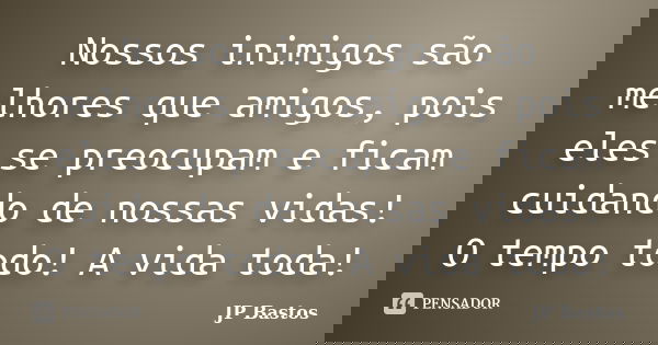 Nossos inimigos são melhores que amigos, pois eles se preocupam e ficam cuidando de nossas vidas! O tempo todo! A vida toda!... Frase de JP Bastos.