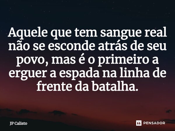 ⁠Aquele que tem sangue real não se esconde atrás de seu povo, mas é o primeiro a erguer a espada na linha de frente da batalha.... Frase de JP Calisto.