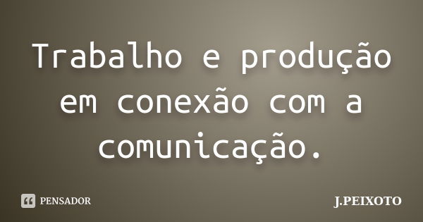 Trabalho e produção em conexão com a comunicação.... Frase de J.PEIXOTO.