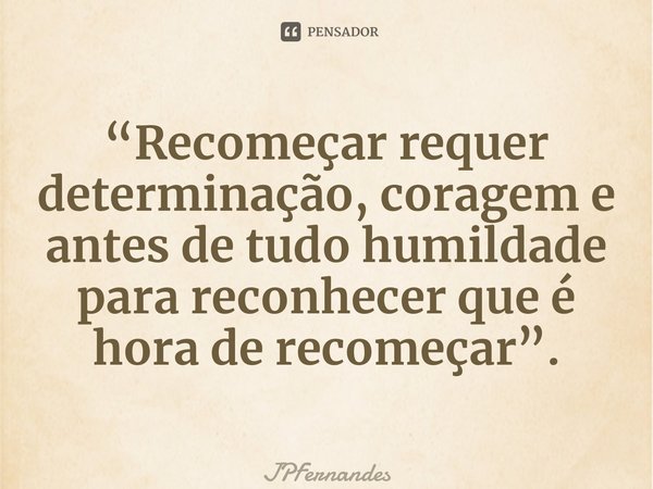 “⁠Recomeçar requer determinação, coragem e antes de tudo humildade para reconhecer que é hora de recomeçar”.... Frase de JPFernandes.