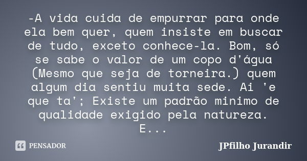 -A vida cuida de empurrar para onde ela bem quer, quem insiste em buscar de tudo, exceto conhece-la. Bom, só se sabe o valor de um copo d'água (Mesmo que seja d... Frase de JPfilho Jurandir.