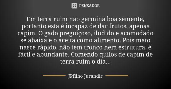 Em terra ruim não germina boa semente, portanto esta é incapaz de dar frutos, apenas capim. O gado preguiçoso, iludido e acomodado se abaixa e o aceita como ali... Frase de JPFilho Jurandir.