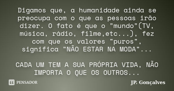 Digamos que, a humanidade ainda se preocupa com o que as pessoas irão dizer. O fato é que o "mundo"(TV, música, rádio, filme,etc...), fez com que os v... Frase de JP. Gonçalves.