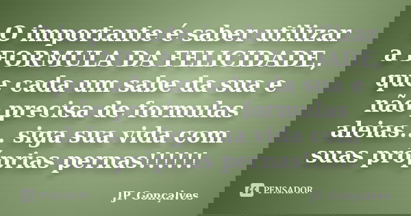 O importante é saber utilizar a FORMULA DA FELICIDADE, que cada um sabe da sua e não precisa de formulas aleias... siga sua vida com suas próprias pernas!!!!!!... Frase de JP. Gonçalves.