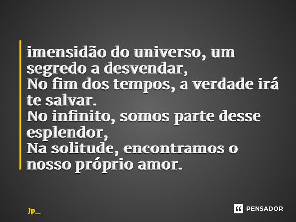 ⁠ imensidão do universo, um segredo a desvendar, No fim dos tempos, a verdade irá te salvar. No infinito, somos parte desse esplendor, Na solitude, encontramos ... Frase de Jp_.