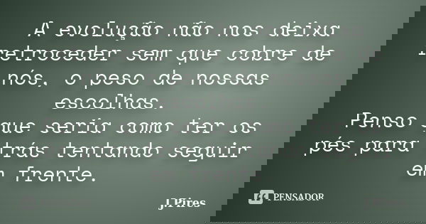 A evolução não nos deixa retroceder sem que cobre de nós, o peso de nossas escolhas. Penso que seria como ter os pés para trás tentando seguir em frente.... Frase de J.Pires.