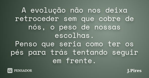 A evolução não nos deixa retroceder sem que cobre de nós, o peso de nossas escolhas. Penso que seria como ter os pés para trás tentando seguir em frente.... Frase de J.Pires.