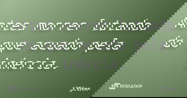 Antes morrer lutando do que acuado pela inércia.... Frase de J.Pires.