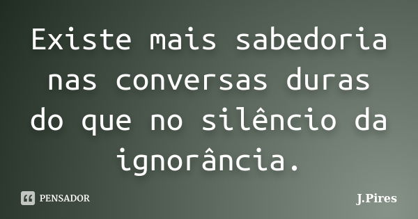 Existe mais sabedoria nas conversas duras do que no silêncio da ignorância.... Frase de J.Pires.