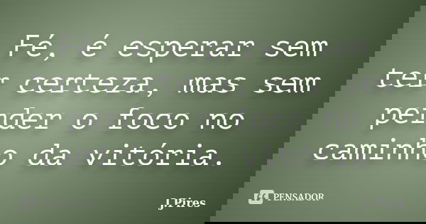 Fé, é esperar sem ter certeza, mas sem perder o foco no caminho da vitória.... Frase de J. Pires.