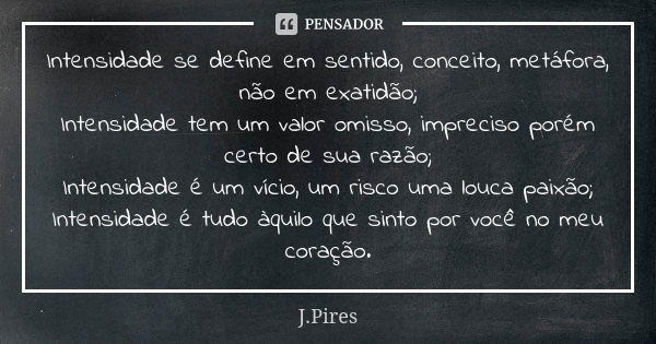 Intensidade se define em sentido, conceito, metáfora, não em exatidão; Intensidade tem um valor omisso, impreciso porém certo de sua razão; Intensidade é um víc... Frase de J.Pires.