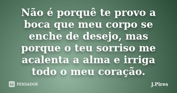 Não é porquê te provo a boca que meu corpo se enche de desejo, mas porque o teu sorriso me acalenta a alma e irriga todo o meu coração.... Frase de J.Pires.