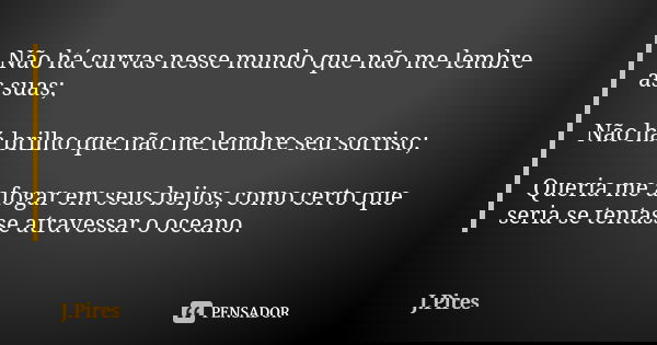 Não há curvas nesse mundo que não me lembre as suas; Não há brilho que não me lembre seu sorriso; Queria me afogar em seus beijos, como certo que seria se tenta... Frase de J.Pires.