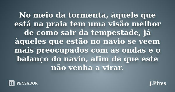 No meio da tormenta, àquele que está na praia tem uma visão melhor de como sair da tempestade, já àqueles que estão no navio se veem mais preocupados com as ond... Frase de J.Pires.