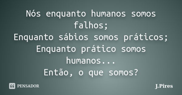 Nós enquanto humanos somos falhos; Enquanto sábios somos práticos; Enquanto prático somos humanos... Então, o que somos?... Frase de J.Pires.