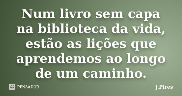 Num livro sem capa na biblioteca da vida, estão as lições que aprendemos ao longo de um caminho.... Frase de J.Pires.