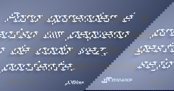 Para aprender é preciso um pequeno gesto de cada vez, seja paciente.... Frase de J.Pires.