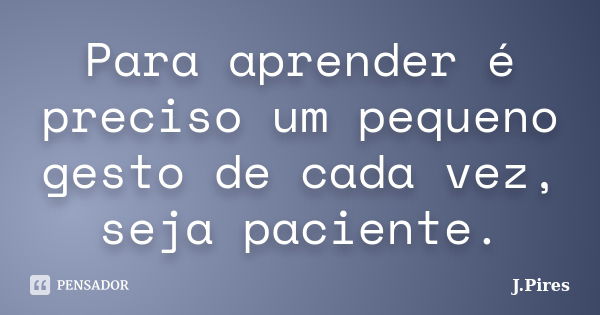 Para aprender é preciso um pequeno gesto de cada vez, seja paciente.... Frase de J.Pires.