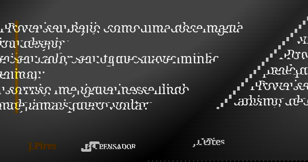 Provei seu beijo, como uma doce magia virou desejo; Provei seu calor, seu toque suave minha pele queimou; Provei seu sorriso, me joguei nesse lindo abismo, de o... Frase de J.Pires.
