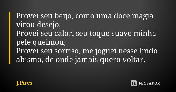 Provei seu beijo, como uma doce magia virou desejo; Provei seu calor, seu toque suave minha pele queimou; Provei seu sorriso, me joguei nesse lindo abismo, de o... Frase de J.Pires.