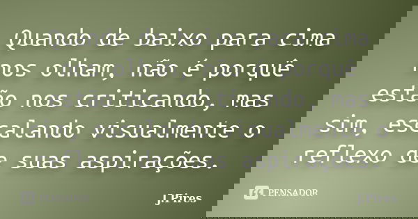 Quando de baixo para cima nos olham, não é porquê estão nos criticando, mas sim, escalando visualmente o reflexo de suas aspirações.... Frase de J.Pires.