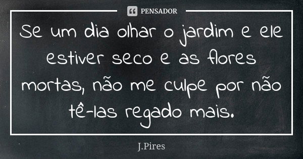 Se um dia olhar o jardim e ele estiver seco e as flores mortas, não me culpe por não tê-las regado mais.... Frase de J Pires.