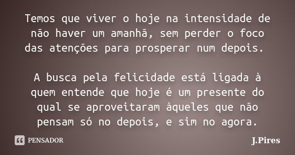 Temos que viver o hoje na intensidade de não haver um amanhã, sem perder o foco das atenções para prosperar num depois. A busca pela felicidade está ligada à qu... Frase de J.Pires.