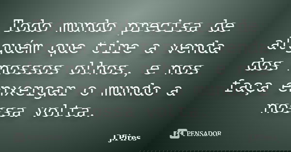 Todo mundo precisa de alguém que tire a venda dos nossos olhos, e nos faça enxergar o mundo a nossa volta.... Frase de J.Pires.