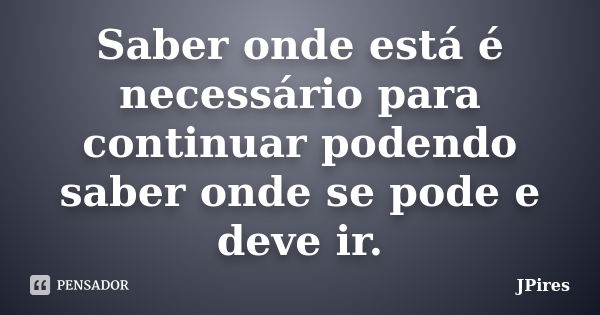 Saber onde está é necessário para continuar podendo saber onde se pode e deve ir.... Frase de JPires.