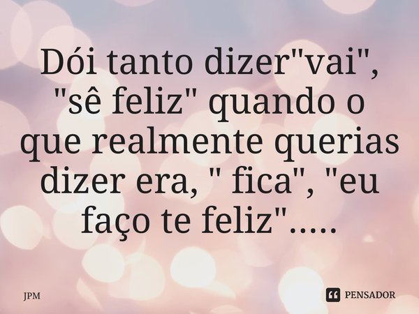 ⁠Dói tanto dizer "vai", "sê feliz" quando o que realmente querias dizer era, " fica", "eu faço te feliz"........ Frase de JPM.