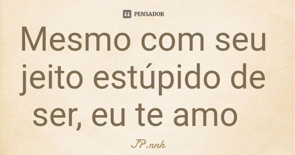 Mesmo com seu jeito estúpido de ser, eu te amo... Frase de JP.nnh.