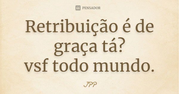 Retribuição é de graça tá? vsf todo mundo.... Frase de JPP.