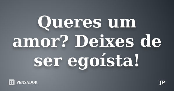 Queres um amor? Deixes de ser egoísta!... Frase de JP.