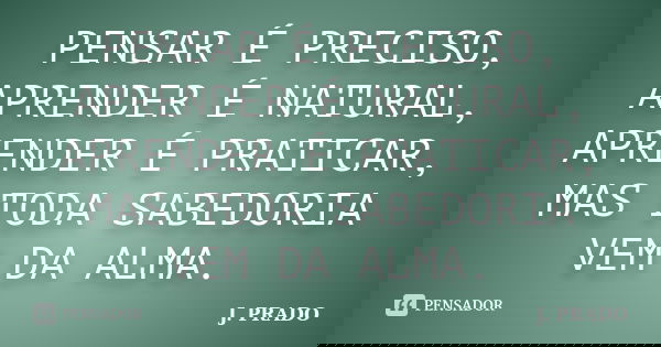 PENSAR É PRECISO, APRENDER É NATURAL, APRENDER É PRATICAR, MAS TODA SABEDORIA VEM DA ALMA.... Frase de J. PRADO.