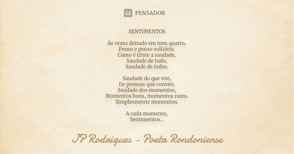 SENTIMENTOS Às vezes deitado em meu quarto, Penso e penso solitário. Como é triste a saudade, Saudade de tudo, Saudade de todos. Saudade do que vivi, De pessoas... Frase de JP Rodrigues - Poeta Rondoniense.