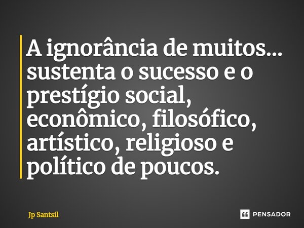 ⁠A ignorância de muitos... sustenta o sucesso e o prestígio social, econômico, filosófico, artístico, religioso e político de poucos.... Frase de Jp Santsil.