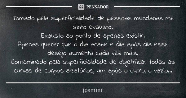 Tomado pela superficialidade de pessoas mundanas me sinto exausto. Exausto ao ponto de apenas existir. Apenas querer que o dia acabe e dia após dia esse desejo ... Frase de jpsmmr.