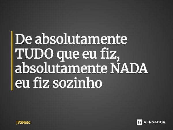 ⁠De absolutamente TUDO que eu fiz, absolutamente NADA eu fiz sozinho... Frase de JPSNeto.