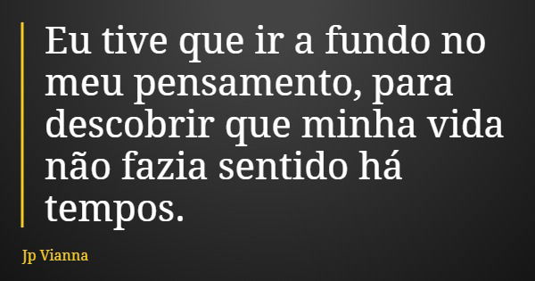 Eu tive que ir a fundo no meu pensamento, para descobrir que minha vida não fazia sentido há tempos.... Frase de Jp Vianna.