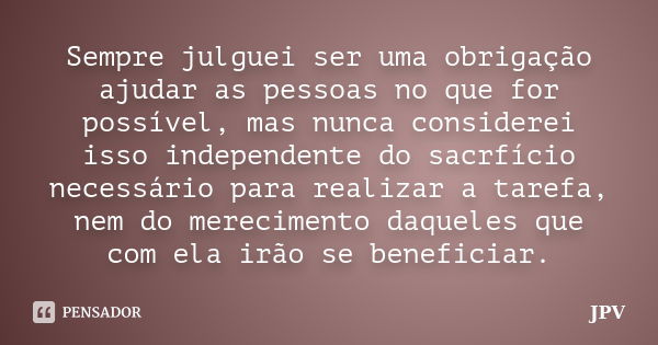 Sempre julguei ser uma obrigação ajudar as pessoas no que for possível, mas nunca considerei isso independente do sacrfício necessário para realizar a tarefa, n... Frase de JPV.