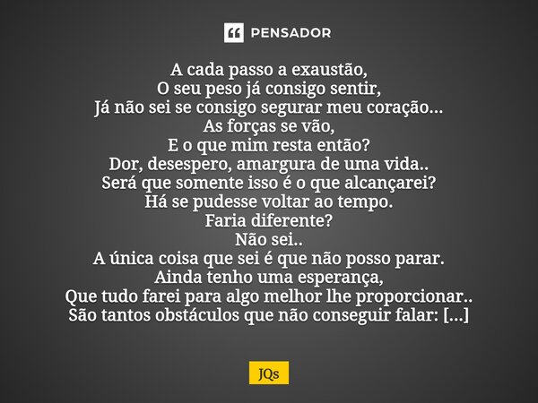 A cada passo a exaustão, O seu peso já consigo sentir, Já não sei se consigo segurar meu coração... As forças se vão, E o que mim resta então? Dor, desespero, a... Frase de JQs.