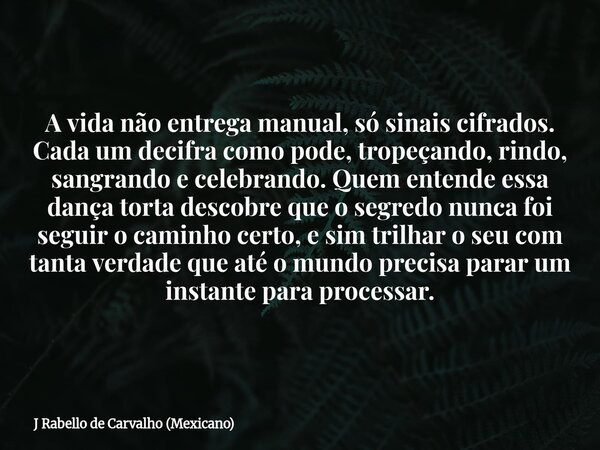 A vida não entrega manual, só sinais cifrados. Cada um decifra como pode, tropeçando, rindo, sangrando e celebrando. Quem entende essa dança torta descobre que ... Frase de J Rabello de Carvalho (Mexicano).