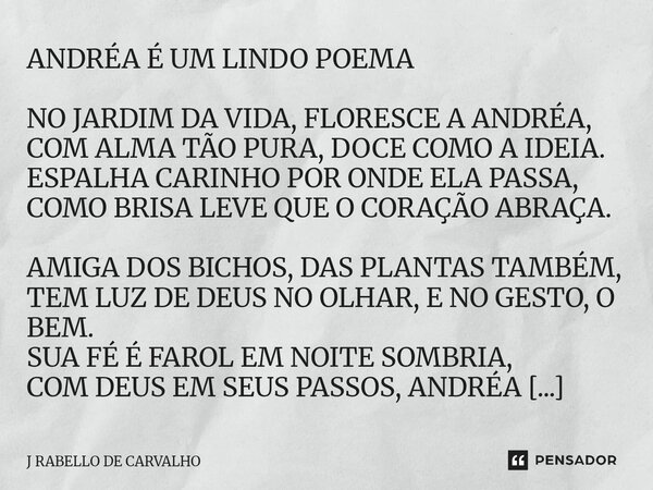 ANDRÉA É UM LINDO POEMA NO JARDIM DA VIDA, FLORESCE A ANDRÉA, COM ALMA TÃO PURA, DOCE COMO A IDEIA. ESPALHA CARINHO POR ONDE ELA PASSA, COMO BRISA LEVE QUE O C... Frase de J RABELLO DE CARVALHO.