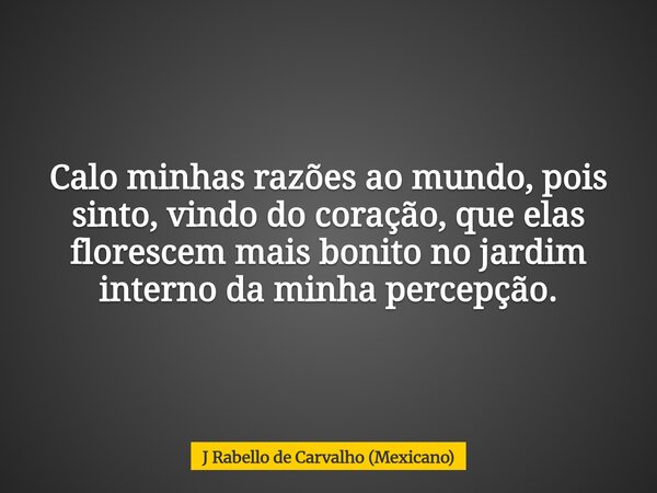 Calo minhas razões ao mundo, pois sinto, vindo do coração, que elas florescem mais bonito no jardim interno da minha percepção.... Frase de J Rabello de Carvalho (Mexicano).