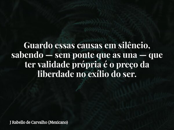 Guardo essas causas em silêncio, sabendo — sem ponte que as una — que ter validade própria é o preço da liberdade no exílio do ser.... Frase de J Rabello de Carvalho (Mexicano).