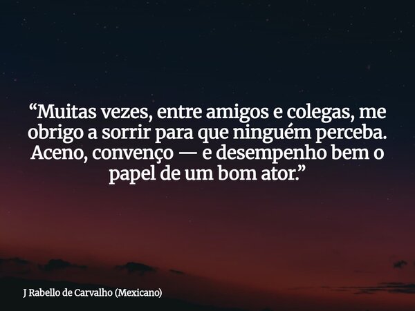 “Muitas vezes, entre amigos e colegas, me obrigo a sorrir para que ninguém perceba. Aceno, convenço — e desempenho bem o papel de um bom ator.”... Frase de J Rabello de Carvalho (Mexicano).
