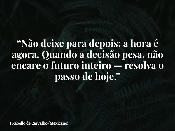“Não deixe para depois: a hora é agora. Quando a decisão pesa, não encare o futuro inteiro — resolva o passo de hoje.”... Frase de J Rabello de Carvalho (Mexicano).
